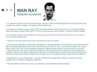 MAN RAY Su verdadero nombre era Emmanuel Radnitzky. Nació en 1980 en Filadelfia (Estados Unidos) de familia judía, su padre era de Kiev, Ucrania y su madre de Minsk, Bielorrusia. Su familia se traslada a Nueva York en 1897. Man Ray estudia en la Hihg School y en La Escuela de Bellas Artes del Francisco Social Center de NY. En 1913 pinta su primer cuadro cubista, un retrato de Alfred Stieglitz. En 1915 hizo el primer one-man-show, con el que se hizo famoso su nombre por América, como uno de los primeros pintores abstractos. Adquiere su primera cámara para hacer reproducciones de sus cuadros. Con Duchamp participa en experimentos fotográficos y cinematográficos y en la publicación del número único de New York Dadá. Impulsado por Duchamp, Man Ray se mudó París en 1921, con la única excepción de 10 años (entre 1940 y 1951) que vivió en Hollywood durante la Segunda Guerra Mundial, pasó el resto de su vida allí. Captó la atención con sus primeras fotos abstractas, a las que bautizó como rayogramas. Erróneamente se consideró inventor de la técnica aplicada para ello, que ya la habían experimentado otros artistas anteriormente, entre otros Talbot (hacia 1840) y Schad (1918). Publicó 12 de sus rayogramas bajo el título "Champs delicieux". Poseedor de una gran imaginación, y siempre al frente de las vanguardias, trabajó con todos los medios posibles: pintura, escultura, fotografía y películas. Man Ray fallece en Francia en 1976 y es enterrado en el cementerio de Montparnasse. fotógrafo surrealista 