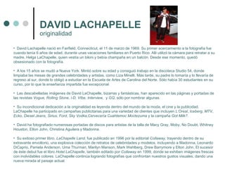 DAVID LACHAPELLE David Lachapelle nació en Fairfield, Connecticut, el 11 de marzo de 1969. Su primer acercamiento a la fotografía fue cuando tenía 6 años de edad, durante unas vacaciones familiares en Puerto Rico. Allí utilizó la cámara para retratar a su madre, Helga LaChapelle, quien vestía un bikini y bebía champaña en un balcón. Desde ese momento, quedó obsesionado con la fotografía. A los 15 años se mudó a Nueva York. Mintió sobre su edad y consiguió trabajo en la discoteca Studio 54, donde limpiaba las mesas de grandes celebridades y artistas, como Liza Minelli. Más tarde, su padre lo tomaría y lo llevaría de regreso al sur, donde lo obligó a estudiar en la Escuela de Artes de Carolina del Norte. Sólo había 30 estudiantes en su curso, por lo que la enseñanza impartida fue excepcional. Las descabelladas imágenes de David LaChapelle, bizarras y fantásticas, han aparecido en las páginas y portadas de las revistas  Vogue, Rolling Stone, i-D, VIbe, Interview,  y  GQ , sólo por nombrar algunas. Su incondicional dedicación a la originalidad es leyenda dentro del mundo de la moda, el cine y la publicidad. LaChapelle ha participado en campañas publicitarias para una variedad de clientes que incluyen  L’Oreal ,  Iceberg ,  MTV ,  Ecko ,  Diesel Jeans ,  Sirius ,  Ford ,  Sky Vodka , Cervecería Cuahtemoc Moctezuma  y la campaña  Got Milk? . David ha fotografiado numerosas portadas de discos para artistas de la talla de Macy Gray, Moby, No Doubt, Whitney Houston, Elton John, Christina Aguilera y Madonna. Su exitoso primer libro,  LaChapelle Land , fue publicado en 1996 por la editorial  Collaway , trayendo dentro de su extravante envoltorio, una explosiva colección de retratos de celebridades y modelos, incluyendo a Madonna, Leonardo DiCaprio, Pamela Anderson, Uma Thurman, Marilyn Manson, Mark Wahlberg, Drew Barrymore y Elton John. El sucesor de éste debut fue el libro  Hotel LaChapelle , también editado por  Collaway  en 1999, donde se exhiben imágenes frescas con inolvidables colores. LaChapelle continúa logrando fotografías que confrontan nuestros gustos visuales, dando una nueva mirada al paisaje actual. originalidad  