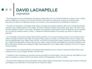 Sus fotografías han sido exhibidas en las galerías  Staley-Wise and Toni Shafrazi Galleries  en Nueva York y  Fahey-Klein  en California, así como en  Art Trend  en Austria,  Camerawork  en Alemania,  Sozzani and Palazzo delle Esposizioni  en Italia, en el  Barbican Museum  en Londres y más recientemente en el MALBA en Argentina. Sumado a la fotografía, LaChapelle dirige videos musicales para selectos artistas, tales como The Dandy Warhols, Jennifer López, Britney Spears, Avril Lavigne, No Doubt, Whitney Houston, Moby, Macy Gray, Blink 182, Elton John, Christina Aguilera ("Dirrty") y The Vines. Se planteó que dirigiese el videoclip de "Sorry" de Madonna, pero lo planteó con un toque de sordidez similar a "Dirrty ", y Madonna finalmente eligió a otro director que diese un toque más optimista. Su inolvidable video para la canción  Natural Blues  de Moby, tuvo una gran presencia dentro de la industria de los videos musicales durante el año 2000, al mostrar a Moby como un anciano y a Christina Ricci como un ángel. Esta obra fue galardonada como "Mejor Video del Año" en los  MTV Europe Music Awards , gracias al voto popular de más de 7 millones de televidentes. Siendo sólo el tercer video a cargo de David LaChapelle, fue nominado también en los  MTV Video Music Awards  en la categoría "Mejor Video Masculino" y por "Mejor Video Visionario" en los  VH-1/Vogue Fashion Awards . David también se ha desempeñado como director del espectáculo que su amigo, el cantante británico Elton John, presentó en vivo en Las Vegas, llamado  The Red Piano . También ha sido contratado por grandes marcas para dirigir sus comerciales, como la marca de ropa H&M, en cuyo  spot  se mostraba un fresca versión de la clásica historia de Shakespeare, Romeo y Julieta. El primer filme dirigido por David LaChapelle,  Rize , trataba sobre la danza estilo "krumping" que invadía la ciudad de Los Ángeles y fue estrenado en el Sundance Film Festival en 2005. DAVID LACHAPELLE originalidad  
