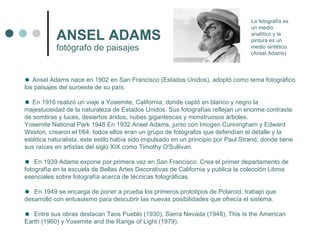 ANSEL ADAMS fotógrafo de paisajes   Ansel Adams nace en 1902 en San Francisco (Estados Unidos), adoptó como tema fotográfico los paisajes del suroeste de su país.  En 1916 realizó un viaje a Yosemite, California, donde captó en blanco y negro la majestuosidad de la naturaleza de Estados Unidos. Sus fotografías reflejan un enorme contraste de sombras y luces, desiertos áridos, nubes gigantescas y monstruosos árboles.  Yosemite National Park 1948 En 1932 Ansel Adams, junto con Imogen Cunningham y Edward Weston, crearon el f/64, todos ellos eran un grupo de fotógrafos que defendían el detalle y la estética naturalista, este estilo había sido impulsado en un principio por Paul Strand, donde tiene sus raíces en artistas del siglo XIX como Timothy O'Sullivan.  En 1939 Adams expone por primera vez en San Francisco. Crea el primer departamento de fotografía en la escuela de Bellas Artes Decorativas de California y publica la colección Libros esenciales sobre fotografía acerca de técnicas fotográficas.  En 1949 se encarga de poner a prueba los primeros prototipos de Polaroid, trabajo que desarrolló con entusiasmo para descubrir las nuevas posibilidades que ofrecía el sistema. Entre sus obras destacan Taos Pueblo (1930), Sierra Nevada (1948), This Is the American Earth (1960) y Yosemite and the Range of Light (1979). La fotografía es un medio analítico y la pintura es un medio sintético. (Ansel Adams) 