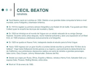 CECIL BEATON retratista Cecil Beaton nació en Londres en 1904. Debido a sus grandes dotes conquista la fama a nivel mundial, como Fotógrafo y diseñador británico. En 1915 le regalan su primera cámara fotográfica una Kodak 3A de fuelle. Fue guiado por Alice Collard quien le enseñó las técnicas del revelado y fijado. En 1924 se introdujo en el mundo de Vogue con un retrato retocado de su amigo George Rylands. Durante varios años después, reúne material suficiente y abre una exposición en el West End, en 1926 empieza a dedicarse exclusivamente a la fotografía. En 1929 se queda en Nueva York, trabajando desde el estudio para la firma Vogue. Hacia 1930 regresa con un gran triunfo a Londres donde escribe su primer libro "El libro de la belleza". Viaja hasta Hollywood donde gracias a su ingenio y aprovechando la deslumbrante luz de California y sus pintorescos claroscuros realiza una serie de retratos a grandes personajes, tales como; Gary Cooper, Johnny Weissmuller, Dolores del Rió. Desde sus viajes por Rusia, África, España y México, retrata a Henry Ford, Salvador Dalí y su esposa Gala, Picasso, Rolling Stones, entre otros. Murió el 18 de enero de 1980.  