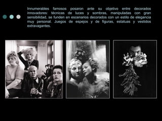 Innumerables famosos posaron ante su objetivo entre decorados innovadores: técnicas de luces y sombras, manipuladas con gran sensibilidad, se funden en escenarios decorados con un estilo de elegancia muy personal. Juegos de espejos y de figuras, estatuas y vestidos extravagantes. 