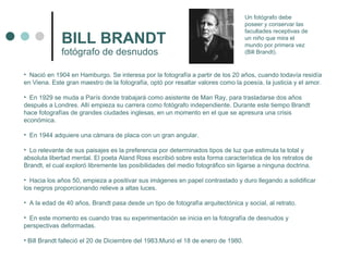 BILL BRANDT fotógrafo de desnudos Nació en 1904 en Hamburgo. Se interesa por la fotografía a partir de los 20 años, cuando todavía residía en Viena. Este gran maestro de la fotografía, optó por resaltar valores como la poesía, la justicia y el amor. En 1929 se muda a París donde trabajará como asistente de Man Ray, para trasladarse dos años después a Londres. Allí empieza su carrera como fotógrafo independiente. Durante este tiempo Brandt hace fotografías de grandes ciudades inglesas, en un momento en el que se apresura una crisis económica. En 1944 adquiere una cámara de placa con un gran angular. Lo relevante de sus paisajes es la preferencia por determinados tipos de luz que estimula la total y absoluta libertad mental. El poeta Aland Ross escribió sobre esta forma característica de los retratos de Brandt, el cual exploró libremente las posibilidades del medio fotográfico sin ligarse a ninguna doctrina. Hacia los años 50, empieza a positivar sus imágenes en papel contrastado y duro llegando a solidificar los negros proporcionando relieve a altas luces. A la edad de 40 años, Brandt pasa desde un tipo de fotografía arquitectónica y social, al retrato. En este momento es cuando tras su experimentación se inicia en la fotografía de desnudos y perspectivas deformadas. Bill Brandt falleció el 20 de Diciembre del 1983.Murió el 18 de enero de 1980.  Un fotógrafo debe poseer y conservar las facultades receptivas de un niño que mira el mundo por primera vez (Bill Brandt). 