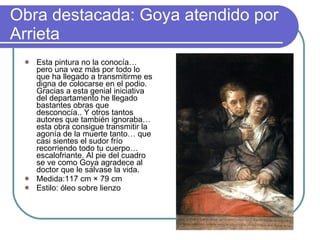 Obra destacada: Goya atendido por Arrieta  Esta pintura no la conocía… pero una vez más por todo lo que ha llegado a transmitirme es digna de colocarse en el podio. Gracias a esta genial iniciativa del departamento he llegado bastantes obras que desconocía.. Y otros tantos autores que también ignoraba… esta obra consigue transmitir la agonía de la muerte tanto… que casi sientes el sudor frío recorriendo todo tu cuerpo… escalofriante. Al pie del cuadro se ve como Goya agradece al doctor que le salvase la vida. Medida:117 cm × 79 cm  Estilo: óleo sobre lienzo 