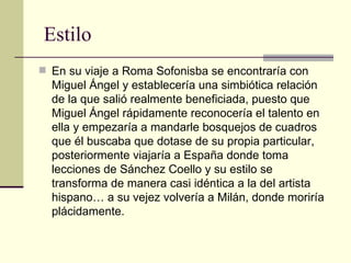 Estilo En su viaje a Roma Sofonisba se encontraría con Miguel Ángel y establecería una simbiótica relación de la que salió realmente beneficiada, puesto que Miguel Ángel rápidamente reconocería el talento en ella y empezaría a mandarle bosquejos de cuadros que él buscaba que dotase de su propia particular, posteriormente viajaría a España donde toma lecciones de Sánchez Coello y su estilo se transforma de manera casi idéntica a la del artista hispano… a su vejez volvería a Milán, donde moriría plácidamente. 