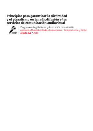Principios para garantizar la diversidad
y el pluralismo en la radiodifusión y los
servicios de comunicación audiovisual
Programa de Legislaciones y derecho a la comunicación
Asociación Mundial de Radios Comunitarias - América Latina y Caribe
AMARC ALC • 2010

 