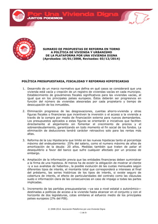 © 2008-2014. Asociación Plataforma por una Vivienda Digna
- 1 de 6-
SUMARIO DE PROPUESTAS DE REFORMA EN TORNO
A POLÍTICA DE VIVIENDA Y URBANISMO
DE LA PLATAFORMA POR UNA VIVIENDA DIGNA
(Aprobadas: 16/01/2008, Revisadas: 03/12/2014)
POLÍTICA PRESUPUESTARIA, FISCALIDAD Y REFORMAS HIPOTECARIAS
1. Desarrollo de un marco normativo que defina en qué casos se considerará que una
vivienda está vacía y creación de un registro de viviendas vacías en cada municipio.
Establecimiento de gravámenes fiscales significativos para las viviendas vacías, al
igual que en los principales países europeos. Éstos deberán ser progresivos en
función del número de viviendas atesoradas por cada propietario y tiempo de
desocupación de los inmuebles.
2. Eliminación progresiva de las desgravaciones, cuentas ahorro-vivienda y otras
figuras fiscales o financieras que incentiven la inversión o el acceso a la vivienda a
través de la compra por medio de financiación externa para nuevos demandantes.
Los presupuestos aplicados a estas figuras se orientarán a iniciativas que faciliten
directamente el alojamiento sin fomentar el crecimiento de precios y el
sobreendeudamiento, garantizando en todo momento el fin social de los fondos. La
eliminación de deducciones tendrá carácter retroactivo solo para las rentas más
altas.
3. Reforma de la Ley Hipotecaria que limite en las nuevas hipotecas tanto el porcentaje
máximo del endeudamiento: 25% del salario, como el numero máximo de años de
amortización de la deuda: 20 años. Medidas también que traten de paliar el
desequilibrio a favor del banco que sufre cualquier afectado por un proceso de
embargo.
4. Ampliación de la información previa que las entidades financieras deben suministrar
a la firma de una hipoteca. Al menos ha de existir la obligación de mostrar al cliente
-y a sus avalistas de haberlos-, la posible evolución de las cuotas mensuales según
diferentes tipos de interés, el montante total que corresponderá a intereses al final
del préstamo, las series históricas de los tipos de interés, si existe seguro de
cobertura de interés, el efecto de particularidades del contrato como las cláusulas
suelo e información clara de las consecuencias en caso de impago a todas las partes
implicadas.
5. Incremento de las partidas presupuestarias —ya sea a nivel estatal o autonómico—
destinadas a políticas de acceso a la vivienda hasta alcanzar en el conjunto y con el
horizonte de dos legislaturas, cotas similares al esfuerzo medio de los principales
países europeos (2% del PIB).
 