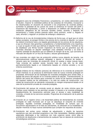 © 2008-2014. Asociación Plataforma por una Vivienda Digna
- 3 de 6-
obligatorio para las entidades financieras y propietarios, sin costes adicionales para
el deudor; mejorar la visibilidad pública de las subastas de inmuebles; incorporar a
los desahuciados en situación de exclusión a los programas de vivienda pública;
aumentar la potestad de los jueces de variar la sentencia en función del perfil y
trayectoria del hipotecado; y poner a disposición un teléfono del desahuciado, la
mediación obligatoria de los servicios sociales (antes, durante y después del
lanzamiento) y tutela jurídica gratuita sobre cómo prevenir, evitar o, llegado el
caso, afrontar y negociar un proceso de embargo o desahucio.
15. Reforma de la Ley de Arrendamientos Urbanos de forma que, al igual que en otros
países europeos, se pongan límites a los precios de la vivienda en alquiler. La nueva
ley deberá orientarse hacia una bajada generalizada de los precios de los alquileres,
a que se ofrezcan más garantías a propietarios y fundamentalmente a los inquilinos,
y a que se iguale el trato que disfruta el alquiler frente a la compra. También se ha
de establecer una férrea función inspectora de forma que se garantice que las
viviendas ofrecidas en alquiler satisfagan unas calidades mínimas y se evite la
ingente cantidad de alquileres que se celebran al margen de la ley, que convierte al
mercado del alquiler en un foco de fraudes y abusos generalizados.
16. Las viviendas con algún tipo de protección pública nunca dejarán de tenerla. Las
administraciones públicas estarán obligadas a ejercer el derecho de tanteo y
retracto para las viviendas de protección oficial no sujetas a estas nuevas leyes.
Toda vivienda de carácter social, durante toda su vida útil, ha de estar
permanentemente ligada a un tratamiento basado en criterios sociales y no en
criterios económicos.
17. Bajada drástica de los módulos (precios) de referencia en la vivienda de protección
oficial mientras no se produzca la eliminación total de nueva vivienda protegida en
propiedad. Eliminación de las tipologías de viviendas protegidas para rentas altas, y
bajada del precio del alquiler en la vivienda pública de alquiler. Transitoriamente, la
fijación del precio del módulo para viviendas en venta ha de hacerse considerando
los ingresos medios de los solicitantes y no sólo los costes de construcción. Los
costes de construcción se calcularán incluyendo un margen empresarial tasado en el
caso de la promoción privada de vivienda protegida.
18. Crecimiento del parque de vivienda social en alquiler de renta mínima para las
familias cuyos ingresos no les permitan acceder ni siquiera a la vivienda protegida.
Establecimiento de mecanismos estrictos para el acceso a esta modalidad de
vivienda, a través de los servicios sociales. Programas de erradicación de la pobreza
energética.
19. Creación de un registro único y de titularidad pública de demandantes de vivienda
protegida en cada municipio por el que se adjudique el conjunto de vivienda
protegida. Aquellas viviendas protegidas en modalidad de compra que no
encuentren adjudicatario en la lista de solicitantes, se ofertarán en la modalidad de
alquiler mientras no haya nuevos solicitantes que cumplan los requisitos de acceso.
20. Prohibición del sorteo como método de adjudicación y diseño de baremos
equitativos que den prioridad progresiva a los más necesitados. Medidas paliativas
especiales destinadas a los colectivos con más urgencia social, entre ellas la
prohibición de desahucios o lanzamientos de cualquier tipo en épocas de condiciones
climatológicas extremas.
 