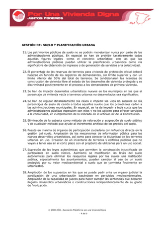 © 2008-2014. Asociación Plataforma por una Vivienda Digna
- 4 de 6-
GESTIÓN DEL SUELO Y PLANIFICACIÓN URBANA
21. Los patrimonios públicos de suelo no se podrán monetarizar nunca por parte de las
administraciones públicas. En especial se han de prohibir taxativamente todas
aquellas figuras legales -como el convenio urbanístico- con las que las
administraciones públicas puedan utilizar la planificación urbanística como vía
significativa de obtención de ingresos o de generación de servicios a la colectividad.
22. El porcentaje de las reservas de terrenos para vivienda de protección oficial deberá
hacerse en función de los registros de demandantes, sin límite superior y con un
límite inferior del 50% del total de terrenos. Se condicionarán las licencias de
construcción de vivienda libre al estado de los desarrollos de vivienda protegida y se
discriminará positivamente en el proceso a los demandantes de primera vivienda.
23. Se han de impedir desarrollos urbanísticos nuevos en los municipios en los que el
porcentaje de vivienda vacía o terrenos urbanos no desarrollados sea significativo.
24. Se han de regular detalladamente los casos e impedir los usos no sociales de los
porcentajes de suelo de cesión o todos aquellos suelos que los promotores cedan a
las administraciones municipales. En especial, se ha de impedir a toda costa que las
administraciones públicas especulen con ellos y no los utilicen para ofrecer servicios
a la comunidad, en cumplimiento de lo indicado en el artículo 47 de la Constitución.
25. Eliminación de la subasta como método de valoración y asignación de suelo público
y de cualquier método que ayude al incremento artificial de los precios del suelo.
26. Puesta en marcha de órganos de participación ciudadana con influencia directa en la
gestión del suelo. Ampliación de los mecanismos de información pública para los
nuevos desarrollos urbanísticos, así como para conocer la titularidad de los terrenos
urbanos sin uso. Creación de un inventario de terrenos y edificios públicos que no
vayan a tener uso en el corto plazo con el propósito de utilizarlos para un uso social.
27. Supresión de las leyes autonómicas que permiten la construcción injustificada de
particulares en suelo rústico. Asimismo se modificarán las leyes del suelo
autonómicas para eliminar los resquicios legales por los cuales una institución
pública, especialmente los ayuntamientos, pueden cambiar el uso de un suelo
protegido por su valor medioambiental a suelo que se convierta finalmente en
urbanizable.
28. Ampliación de los supuestos en los que se puede pedir ante un órgano judicial la
paralización de una urbanización basándose en perjuicios medioambientales.
Ampliación de la capacidad de jueces para hacer cumplir las sentencias que declaren
ilegales desarrollos urbanísticos o construcciones independientemente de su grado
de finalización.
 