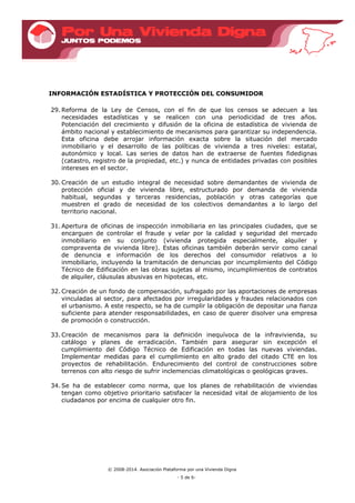 © 2008-2014. Asociación Plataforma por una Vivienda Digna
- 5 de 6-
INFORMACIÓN ESTADÍSTICA Y PROTECCIÓN DEL CONSUMIDOR
29. Reforma de la Ley de Censos, con el fin de que los censos se adecuen a las
necesidades estadísticas y se realicen con una periodicidad de tres años.
Potenciación del crecimiento y difusión de la oficina de estadística de vivienda de
ámbito nacional y establecimiento de mecanismos para garantizar su independencia.
Esta oficina debe arrojar información exacta sobre la situación del mercado
inmobiliario y el desarrollo de las políticas de vivienda a tres niveles: estatal,
autonómico y local. Las series de datos han de extraerse de fuentes fidedignas
(catastro, registro de la propiedad, etc.) y nunca de entidades privadas con posibles
intereses en el sector.
30. Creación de un estudio integral de necesidad sobre demandantes de vivienda de
protección oficial y de vivienda libre, estructurado por demanda de vivienda
habitual, segundas y terceras residencias, población y otras categorías que
muestren el grado de necesidad de los colectivos demandantes a lo largo del
territorio nacional.
31. Apertura de oficinas de inspección inmobiliaria en las principales ciudades, que se
encarguen de controlar el fraude y velar por la calidad y seguridad del mercado
inmobiliario en su conjunto (vivienda protegida especialmente, alquiler y
compraventa de vivienda libre). Estas oficinas también deberán servir como canal
de denuncia e información de los derechos del consumidor relativos a lo
inmobiliario, incluyendo la tramitación de denuncias por incumplimiento del Código
Técnico de Edificación en las obras sujetas al mismo, incumplimientos de contratos
de alquiler, cláusulas abusivas en hipotecas, etc.
32. Creación de un fondo de compensación, sufragado por las aportaciones de empresas
vinculadas al sector, para afectados por irregularidades y fraudes relacionados con
el urbanismo. A este respecto, se ha de cumplir la obligación de depositar una fianza
suficiente para atender responsabilidades, en caso de querer disolver una empresa
de promoción o construcción.
33. Creación de mecanismos para la definición inequívoca de la infravivienda, su
catálogo y planes de erradicación. También para asegurar sin excepción el
cumplimiento del Código Técnico de Edificación en todas las nuevas viviendas.
Implementar medidas para el cumplimiento en alto grado del citado CTE en los
proyectos de rehabilitación. Endurecimiento del control de construcciones sobre
terrenos con alto riesgo de sufrir inclemencias climatológicas o geológicas graves.
34. Se ha de establecer como norma, que los planes de rehabilitación de viviendas
tengan como objetivo prioritario satisfacer la necesidad vital de alojamiento de los
ciudadanos por encima de cualquier otro fin.
 