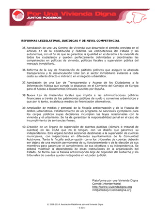 © 2008-2014. Asociación Plataforma por una Vivienda Digna
- 6 de 6-
REFORMAS LEGISLATIVAS, JURÍDICAS Y DE NIVEL COMPETENCIAL
35. Aprobación de una Ley General de Vivienda que desarrolle el derecho previsto en el
artículo 47 de la Constitución y redefina las competencias del Estado y las
autonomías, con el fin de que se garantice la igualdad en el derecho a la vivienda de
todos los ciudadanos y queden perfectamente delimitadas y coordinadas las
competencias en políticas de vivienda, políticas fiscales y supervisión pública del
mercado inmobiliario.
36. Reforma de la Ley de Financiación de partidos políticos que asegure la absoluta
transparencia y la desvinculación total con el sector inmobiliario evitando a toda
costa su interés directo o indirecto en el negocio urbanístico.
37. Aprobación de una Ley de Transparencia y Acceso de los Ciudadanos a la
Información Pública que cumpla lo dispuesto en el Convenio del Consejo de Europa
para el Acceso a Documentos Oficiales suscrito por España.
38. Nueva Ley de Haciendas locales que impida a las administraciones públicas
financiarse a través de los patrimonios públicos de suelo o convenios urbanísticos y
que por lo tanto, establezca medios de financiación alternativos.
39. Ampliación de medios y personal de la Fiscalía anticorrupción y de la Fiscalía de
delitos urbanísticos. Establecimiento de un programa de sanciones ejemplares para
los cargos públicos cuyas decisiones incumplan las leyes relacionadas con la
vivienda y el urbanismo. Se ha de garantizar la responsabilidad penal en el caso de
incumplimiento de sentencias firmes.
40. Creación de un órgano de supervisión de cuentas públicas (cámara o tribunal de
cuentas) en las CCAA que no lo tengan, con un diseño que garantice su
independencia. Este órgano tendrá secciones destinadas a la supervisión de cuentas
municipales, con inspecciones en diferentes ayuntamientos de la Comunidad
Autónoma. Tanto la fiscalía anticorrupción como los tribunales de cuentas deberán
ser objeto de una revisión permanente de su funcionamiento y de la elección de sus
miembros para garantizar el cumplimiento de sus objetivos y su independencia. Se
deberá modificar la dependencia de estas instituciones en la organización del
Estado, de forma que la fiscalía anticorrupción deje de depender del Gobierno y los
tribunales de cuentas queden integrados en el poder judicial.
Plataforma por una Vivienda Digna
Comité Interterritorial
http://www.viviendadigna.org
info[arroba]viviendadigna.org
 