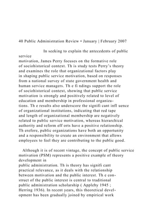 40 Public Administration Review • January | February 2007
In seeking to explain the antecedents of public
service
motivation, James Perry focuses on the formative role
of sociohistorical context. Th is study tests Perry’s theory
and examines the role that organizational factors play
in shaping public service motivation, based on responses
from a national survey of state government health and
human service managers. Th e fi ndings support the role
of sociohistorical context, showing that public service
motivation is strongly and positively related to level of
education and membership in professional organiza-
tions. Th e results also underscore the signifi cant infl uence
of organizational institutions, indicating that red tape
and length of organizational membership are negatively
related to public service motivation, whereas hierarchical
authority and reform eff orts have a positive relationship.
Th erefore, public organizations have both an opportunity
and a responsibility to create an environment that allows
employees to feel they are contributing to the public good.
Although it is of recent vintage, the concept of public service
motivation (PSM) represents a positive example of theory
development in
public administration. Th is theory has signifi cant
practical relevance, as it deals with the relationship
between motivation and the public interest. Th e con-
struct of the public interest is central to traditional
public administration scholarship ( Appleby 1945 ;
Herring 1936). In recent years, this theoretical devel-
opment has been gradually joined by empirical work
 