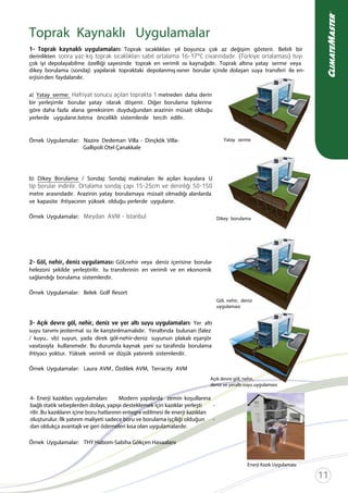 Toprak Kaynaklı Uygulamalar
Toprak sıcaklıkları yıl boyunca çok az değişim gösterir. Belirli bir
derinlikten
çok iyi depolayabilme özelliği sayesinde toprak en verimli ısı kaynağıdır. Toprak altına yatay serme veya
dikey borulama (sondaj) yapılarak topraktaki depolanmış ısının borular içinde dolaşan suya transferi ile en-
erjisinden faydalanılır.
Yatay serme
Dikey borulama
a) Yatay serme: metreden daha derin
bir yerleşimle borular yatay olarak döşenir. Diğer borulama tiplerine
göre daha fazla alana gereksinim duyduğundan arazinin müsait olduğu
yerlerde uygulanır.Isıtma öncelikli sistemlerde tercih edilir.
Örnek Uygulamalar: Nazire Dedeman Villa - Dinçkök Villa-
Gallipoli Otel Çanakkale
b) Dikey Borulama / Sondaj: Sondaj makinaları ile açılan kuyulara U
metre arasındadır. Arazinin yatay borulamaya müsait olmadığı alanlarda
ve kapasite ihtiyacının yüksek olduğu yerlerde uygulanır.
Örnek Uygulamalar:
Göl,nehir veya deniz içerisine borular
helezoni şekilde yerleştirilir. Isı transferinin en verimli ve en ekonomik
sağlandığı borulama sistemlerdir.
Örnek Uygulamalar: Belek Golf Resort
Yer altı
suyu tanımı jeotermal su ile karıştırılmamalıdır. Yeraltında bulunan (falez
/ kuyu.. vb) suyun, yada direk göl-nehir-deniz suyunun plakalı eşanjör
vasıtasıyla kullanımıdır. Bu durumda kaynak yani su tarafında borulama
ihtiyacı yoktur. Yüksek verimli ve düşük yatırımlı sistemlerdir.
Örnek Uygulamalar: Laura AVM , Özdilek AVM, Terracity AVM
Örnek Uygulamalar: THY Habom-Sabiha Gökçen Havaalanı
Göl, nehir, deniz
uygulaması
Açık devre göl, nehir,
deniz ve yeraltı suyu uygulaması
Enerji Kazık Uygulaması
4- Enerji kazıkları uygulamaları: Modern yapılarda zemin koşullarına
bağlı statik sebeplerden dolayı, yapıyı desteklemek için kazıklar yerleşti -
rilir. Bu kazıkların içine boru hatlarının entegre edilmesi ile enerji kazıkları
oluşturulur. İlk yatırım maliyeti sadece boru ve borulama işçiliği olduğun -
dan oldukça avantajlı ve geri ödemeleri kısa olan uygulamalardır.
 