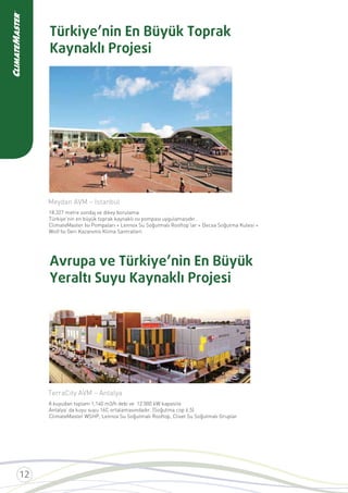 Türkiye’nin En Büyük Toprak
Kaynaklı Projesi
Avrupa ve Türkiye’nin En Büyük
Yeraltı Suyu Kaynaklı Projesi
Meydan AVM – İstanbul
18.327 metre sondaj ve dikey borulama
Türkiye’nin en büyük toprak kaynaklı ısı pompası uygulamasıdır.
ClimateMaster Isı Pompaları + Lennox Su Soğutmalı Rooftop’lar + Decsa Soğutma Kulesi +
Wolf Isı Geri Kazanımlı Klima Santralleri
TerraCity AVM – Antalya
8 kuyudan toplam 1,140 m3/h debi ve 12.000 kW kapasite
Antalya’ da kuyu suyu 16C ortalamasındadır. (Soğutma cop 6.5)
ClimateMaster WSHP, Lennox Su Soğutmalı Rooftop, Clivet Su Soğutmalı Gruplar
 