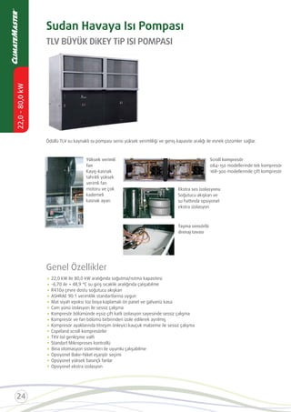 TLV BÜYÜK DİKEY TİP ISI POMPASI
Sudan Havaya Isı Pompası
Genel Özellikler
Mat siyah epoksi toz boya kaplamalı ön panel ve galvaniz kasa
Cam yünü izolasyon ile sessiz çalışma
Kompresör bölümünde eşsiz çift katlı izolasyon sayesinde sessiz çalışma
Kompresör ve fan bölümü birbirinden izole edilerek ayrılmış
Kompresör ayaklarında titreşim önleyici kauçuk malzeme ile sessiz çalışma
Copeland scroll kompresörler
TXV Isıl genleşme valﬁ
Standart Mikroproses kontrollü
Opsiyonel Bakır-Nikel eşanjör seçimi
Opsiyonel yüksek basınçlı fanlar
Opsiyonel ekstra izolasyon
Ödüllü TLV su kaynaklı ısı pompası serisi yüksek verimliliği ve geniş kapasite aralığı ile esnek çözümler sağlar.
Scroll kompresör
084-150 modellerinde tek kompresör
168-300 modellerinde çift kompresör
Ekstra ses izolasyonu
Soğutucu akışkan ve
su hattında opsiyonel
ekstra izolasyon
Yüksek verimli
fan
Kayış-kasnak
tahrikli yüksek
verimli fan
motoru ve çok
kademeli
kasnak ayarı
Taşma sensörlü
drenaj tavası
Bina
 