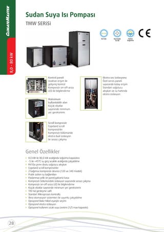 TMW SERİSİ
Sudan Suya Isı Pompası
Kontrol paneli
Uzaktan erişim ile
gelişmiş kontrol
Kompresör on-off-arıza
LED ile bilgilendirme
Maksimum
kullanılabilir alan
Küçük ebatlar
sayesinde minimum
yer gereksinimi
Scroll kompresör
Copeland scroll
kompresörler
Kompresör bölümünde
ekstra dual izolasyon
ile sessiz çalışma
Ekstra ses izolasyonu
Özel servis paneli
sayesinde kolay erişim
Standart soğutucu
akışkan ve su hattında
ekstra izolasyon
Genel Özellikler
Copeland scroll kompresörler
Pratik üstten su bağlantıları
Paslanmaz çelik ön panel;galvaniz kasa
Kompresör bölümündeki izolasyon sayesinde sessiz çalışma
Kompresör on-off-arıza LED ile bilgilendirme
Küçük ebatlar sayesinde minimum yer gereksinimi
TXV Isıl genleşme valﬁ
Standart Mikroproses kontrollü
Opsiyonel Bakır-Nikel eşanjör seçimi
Opsiyonel ekstra izolasyon
Bina
 