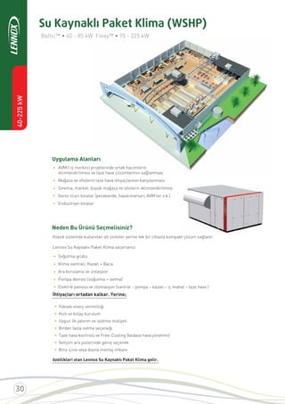 40-225kW
Uygulama Alanları
Neden Bu Ürünü Seçmelisiniz?
Baltic™ • 40 - 85 kW Flexy™ • 95 - 225 kW
AVM / iş merkezi projelerinde ortak hacimlerin
iklimlendirilmesi ve taze hava çözümlerinin sağlanması
Mağaza ve oﬁslerin taze hava ihtiyaçlarının karşılanması
Sinema, market, büyük mağaza ve oﬁslerin iklimlendirilmesi
Genis ticari binalar (perakende, havalimanları, AVM’ler v.b.)
Endüstriyel binalar
Klasik sistemde kullanılan alt üniteler yerine tek bir cihazla kompakt çözüm sağlanır.
Lennox Su Kaynaklı Paket Klima seçerseniz
Soğutma grubu
Klima santrali; Kazan + Baca
Ara borulama ve izolasyon
Pompa devresi (soğutma + ısıtma)
Elektrik panosu ve otomasyon (santral – pompa – kazan – iç mahal – taze hava )
İhtiyaçları ortadan kalkar. Yerine;
•
•
•
•
•
Su Kaynaklı Paket Klima (WSHP)
• Yüksek enerji verimliliği
• Hızlı ve kolay kurulum
• Uygun ilk yatırım ve işletme maliyeti
• Birden fazla ısıtma seçeneği
• Taze hava kontrolü ve Free-Cooling (bedava hava yönetimi)
• İletişim ara yüzlerinde geniş seçenek
• Bina içine veya dışına montaj imkanı
özellikleri olan Lennox Su Kaynaklı Paket Klima gelir.
•
•
•
•
•
 