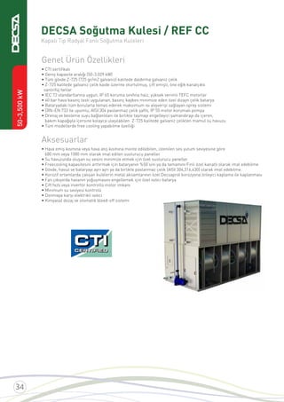 50-3,500kW
DECSA Soğutma Kulesi / REF CC
Kapalı Tip Radyal Fanlı Soğutma Kuleleri
Genel Ürün Özellikleri
• CTI sertiﬁkalı
• Geniş kapasite aralığı (50-3.029 kW)
• Tüm gövde Z-725 (725 gr/m2 galvaniz) kalitede daldırma galvaniz çelik
• Z-725 kalitede galvaniz çelik kaide üzerine oturtulmuş, çift emişli, öne eğik kanatçıklı
santrifüj fanlar
• IEC 72 standartlarına uygun, IP 65 koruma sınıfına haiz, yüksek verimli TEFC motorlar
• 40 bar hava basınç testi uygulanan, basınç kaybını minimize eden özel dizayn çelik batarya
• Bataryadaki tüm borularla temas ederek maksimum ısı alışverişi sağlayan sprey sistemi
• DIN–EN 733 ile uyumlu, AISI 304 paslanmaz çelik şaftlı, IP 55 motor korumalı pompa
• Drenaj ve besleme suyu bağlantıları ile birlikte taşmayı engelleyici şamandırayı da içeren,
bakım kapağıyla içersine kolayca ulaşılabilen Z-725 kalitede galvaniz çelikten mamul su havuzu
• Tüm modellerde free cooling yapabilme özelliği
Aksesuarlar
• Hava emiş kısmına veya hava atış kısmına monte edilebilen, istenilen ses yutum seviyesine göre
600 mm veya 1000 mm olarak imal edilen susturucu paneller
• Su havuzunda oluşan su sesini minimize etmek için özel susturucu paneller
• Freecooling kapasitesini arttırmak için bataryanın %50’sini ya da tamamını Finli özel kanatlı olarak imal edebilme
• Gövde, havuz ve bataryayı ayrı ayrı ya da birlikte paslanmaz çelik (AISI 304,316,430) olarak imal edebilme.
• Korozif ortamlarda çalışan kulelerin metal aksamlarının özel Decsaprot korozyona önleyici kaplama ile kaplanması
• Fan çıkışında havanın yoğuşmasını engellemek için özel ısıtıcı batarya
• Çift hızlı veya invertör kontrollü motor imkanı
• Minimum su seviyesi kontrolü
• Donmaya karşı elektrikli ısıtıcı
• Kimyasal dozaj ve otomatik bleed-off sistemi
 