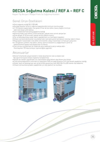 DECSA Soğutma Kulesi / REF A – REF C
Kapalı Tip Aksiyel / Radyal Fanlı Su Soğutma Kuleleri
Genel Ürün Özellikleri
• Geniş kapasite aralığı (50-3.500 kW)
• Kompak boyutlar ile birim soğutma kapasitesinde minimum oturma yüzeyi
• Z-725 Galvaniz kaplamadan imal gövde 25 bar da test edilen, basınç kaybını minimize
eden özel dizayn çelik batarya
• Tüm modellerde freecooling yapabilme özelliği
• Alüminyumdan imal edilmiş, airfoil kanatçıklı, yüksek enerji verimli aksiyel fan
• Direk akuple, IP 55 korumalı, yüksek verimli elektrik motoru
• Fan ve bataryaya kolay ulaşıp, bakım yapılabilmesi için özel bakım kapakları
• Cihazın üst kısmında bulunan nozullarda hiçbir özel alete gerek kalmaksızın çıkarılıp, bakım imkanı.
• Polipropilen malzemeden imal edilen eliminatörler, dolgu malzemeleri ve hava giriş panjurları
• Z-725 galvaniz çelikten imal edilen, drenaj, taşma ve besleme su bağlantılarını içeren ve
batarya kısmını taşıyan özel dizayna haiz su havuzu.
• Test sonrası montaja hazır bir halde tek parça yada parça parça nakliye edilir.
Kule boyutları TIR veya konteynır taşımacılığına uygundur.
Aksesuarlar
• Korozif ortamlarda çalışan kulelerin metal aksamlarının içten ve dıştan özel
Decsaprot korozyona önleyici kaplama ile kaplanması
• Düşük ses seviyeli uygulamalar için, özel dizayna sahip Axilent veya Axilent plus fanlar
• Freecooling kapasitesini arttırmak için bataryanın %50’sini yada tamamını Finli özel kanatlı yapabilme özelliği
• Gövde, havuz ve bataryayı ayrı ayrı ya da birlikte paslanmaz çelik (AISI 304,316,430) olarak imal edebilme.
• Cihazın üst kısımlarına bakım yapabilmek için özel platform ve merdiven.
50-3,029kW
 