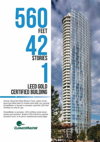 Amerika�Teksas’daki�Dallas�Museum�Tower,�sadece�mimari�
tasarımıyla�dikkat�çeken�bir�binadan�ibaret�değil;�aynı�zamanda,�
ClimateMaster�su�kaynaklı�ısı�pompaları�sayesinde�LEED�Gold�
Sertifikası’na�sahip�bir�yapı.�
ClimateMaster�ısı�pompaları,�LEED�sertifikası�almak�isteyen�
yapılara�puan�kazandırır.�Binaların�LEED�kriterlerine�uygunluk�
seviyelerini�artırır�ve�ilk�yatırım�maliyetlerinde�avantaj�sağlar.
 