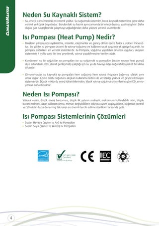 Neden Su Kaynaklı Sistem?
Su, enerji transferindeki en verimli yoldur. Su soğutmalı sistemler, hava kaynaklı sistemlere göre daha
verimli ve küçük boyutludur. Borulardaki su hacmi aynı zamanda bir enerji deposu vazifesi görür. Daha
düşük gaz basınçlarında çalışmayı sağladığından daha yüksek verimli sistemlerdir.
Isı Pompası (Heat Pump) Nedir?
Binaların yıl boyunca aydınlatma, insanlar, ekipmanlar ve güneş olmak üzere farklı iç yükleri mevcut-
tur. Bu yükler ısı pompası sistemi ile ısıtma-soğutma ve kullanım sıcak suyu olarak geriye kazanılır. Isı
pompası sistemleri en verimli sistemlerdir. Isı Pompası, soğutma yapabilen cihazda soğutucu akışkan
Kondenseri su ile soğutulan ısı pompaları ise su soğutmalı ısı pompaları (water source heat pump)
diye adlandırılır. DX ( direkt genleşmeli) çalıştığı için su ya da havayı ısıtıp-soğutabilen paket bir klima
cihazıdır.
Climatemaster su kaynaklı ısı pompaları hem soğutma hem ısıtma ihtiyacını bağımsız olarak aynı
anda sağlar. Çevre dostu soğutucu akışkan kullanımı nedeni ile verimliliği yüksek ve çevreyi koruyan
sistemlerdir. Düşük miktarda enerji tükettiklerinden, klasik ısıtma soğutma sistemlerine göre CO emis-
yonları daha düşüktür.
Neden Isı Pompası?
Yüksek verim, düşük enerji harcaması, düşük ilk yatırım maliyeti, maksimum kullanılabilir alan, düşük
bakım maliyeti, uzun kullanım ömrü, mimari değişikliklere kolayca uyum sağlayabilme, bağımsız kontrol
Isı Pompası Sistemlerinin Çözümleri
Sudan Havaya (Water to Air) Isı Pompaları
Sudan Suya (Water to Water) Isı Pompaları
 