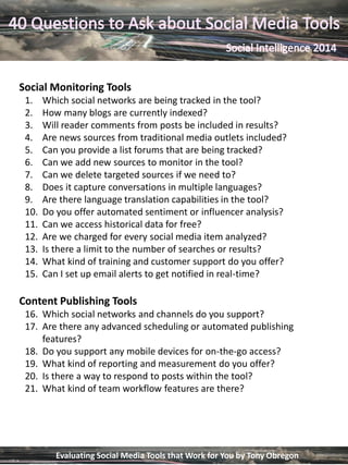 Social Monitoring Tools
1. Which social networks are being tracked in the tool?
2. How many blogs are currently indexed?
3. Will reader comments from posts be included in results?
4. Are news sources from traditional media outlets included?
5. Can you provide a list forums that are being tracked?
6. Can we add new sources to monitor in the tool?
7. Can we delete targeted sources if we need to?
8. Does it capture conversations in multiple languages?
9. Are there language translation capabilities in the tool?
10. Do you offer automated sentiment or influencer analysis?
11. Can we access historical data for free?
12. Are we charged for every social media item analyzed?
13. Is there a limit to the number of searches or results?
14. What kind of training and customer support do you offer?
15. Can I set up email alerts to get notified in real-time?
Content Publishing Tools
16. Which social networks and channels do you support?
17. Are there any advanced scheduling or automated publishing
features?
18. Do you support any mobile devices for on-the-go access?
19. What kind of reporting and measurement do you offer?
20. Is there a way to respond to posts within the tool?
21. What kind of team workflow features are there?
Evaluating Social Media Tools that Work for You by Tony Obregon
 