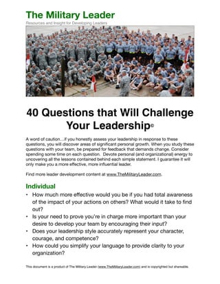 The Military Leader 
Resources and Insight for Developing Leaders 
! 
40 Questions that Will Challenge 
Your Leadership©! 
! 
A word of caution…if you honestly assess your leadership in response to these 
questions, you will discover areas of significant personal growth. When you study these 
questions with your team, be prepared for feedback that demands change. Consider 
spending some time on each question. Devote personal (and organizational) energy to 
uncovering all the lessons contained behind each simple statement. I guarantee it will 
only make you a more effective, more influential leader. 
! 
Find more leader development content at www.TheMilitaryLeader.com. 
! 
Individual 
• How much more effective would you be if you had total awareness 
of the impact of your actions on others? What would it take to find 
out? 
• Is your need to prove you’re in charge more important than your 
desire to develop your team by encouraging their input? 
• Does your leadership style accurately represent your character, 
courage, and competence? 
• How could you simplify your language to provide clarity to your 
organization? 
This document is a product of The Military Leader (www.TheMilitaryLeader.com) and is copyrighted but shareable. 
 