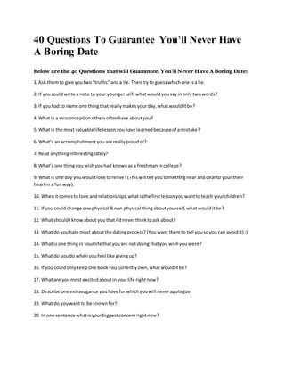 40 Questions To Guarantee You’ll Never Have
A Boring Date
Below are the 40 Questions that will Guarantee, You’ll Never Have A Boring Date:
1. Ask themto give youtwo“truths” anda lie. Thentryto guesswhichone isa lie.
2. If youcouldwrite a note to your youngerself,whatwouldyousayinonlytwowords?
3. If youhad to name one thingthat reallymakesyourday,whatwoulditbe?
4. What is a misconceptionothersoftenhave aboutyou?
5. What is the most valuable life lessonyouhave learnedbecauseof amistake?
6. What’s an accomplishmentyouare reallyproudof?
7. Read anythinginterestinglately?
8. What’s one thingyouwishyouhad knownas a freshmanincollege?
9. What is one day youwouldlove torelive?(Thiswill tell yousomethingnear anddearto your their
heartin a funway).
10. Whenit comesto love and relationships,whatisthe firstlessonyouwanttoteach yourchildren?
11. If you couldchange one physical &non physical thingaboutyourself,whatwoulditbe?
12. What should Iknowabout youthat I’dneverthinktoask about?
13. What do youhate most aboutthe datingprocess?(Youwant themto tell yousoyou can avoidit) ;)
14. What isone thingin yourlife thatyouare not doingthatyou wishyouwere?
15. What do youdo whenyoufeel like givingup?
16. If you couldonlykeepone bookyoucurrentlyown,whatwoulditbe?
17. What are youmost excitedaboutinyourlife rightnow?
18. Describe one extravagance youhave forwhichyouwill neverapologize.
19. What do youwant to be knownfor?
20. In one sentence whatisyourbiggestconcernrightnow?
 