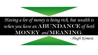 Having a lot of money is being rich, but wealth is 
when you have an abundance of both 
money and meaning. 
- Hugh Kimura 
 