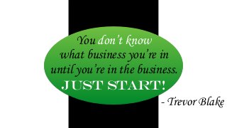 You don’t know 
what business you’re in 
until you’re in the business. 
Just start! 
- Trevor Blake 
 