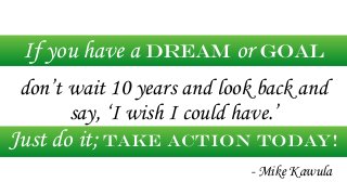 If you have a dream or goal 
! 
don’t wait 10 years and look back and 
say, ‘I wish I could have.’ 
Just do it; take actio...