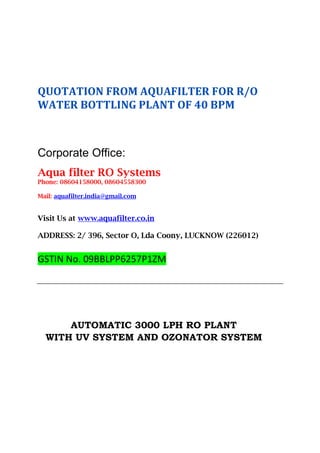 QUOTATION FROM AQUAFILTER FOR R/O
WATER BOTTLING PLANT OF 40 BPM
Corporate Office:
Aqua filter RO Systems
Phone: 08604158000, 08604558300
Mail: aquafilter.india@gmail.com
Visit Us at www.aquafilter.co.in
ADDRESS: 2/ 396, Sector O, Lda Coony, LUCKNOW (226012)
GSTIN No. 09BBLPP6257P1ZM
AUTOMATIC 3000 LPH RO PLANT
WITH UV SYSTEM AND OZONATOR SYSTEM
 
