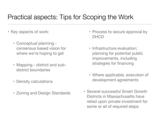 Practical aspects: Tips for Scoping the Work
• Key aspects of work:
• Conceptual planning -
consensus based vision for
where we’re hoping to get
• Mapping - district and sub-
district boundaries
• Density calculations
• Zoning and Design Standards
• Process to secure approval by
DHCD
• Infrastructure evaluation;
planning for potential public
improvements, including
strategies for ﬁnancing
• Where applicable, execution of
development agreements
• Several successful Smart Growth
Districts in Massachusetts have
relied upon private investment for
some or all of required steps
 