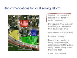 Recommendations for local zoning reform
• Subdistricts: customize
allowed uses, densities,
design standards
• Developable Area: Exclusion
of drainage or road R.O.W.
from developable area
• Non-residential sub-districts
• Proactive planning
• Design drives regulation:
Using design concepts,
create excitement for project
design before talking about
the zoning itself.
• Careful site selection
 