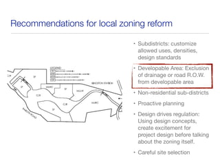 Recommendations for local zoning reform
• Subdistricts: customize
allowed uses, densities,
design standards
• Developable Area: Exclusion
of drainage or road R.O.W.
from developable area
• Non-residential sub-districts
• Proactive planning
• Design drives regulation:
Using design concepts,
create excitement for
project design before talking
about the zoning itself.
• Careful site selection
 