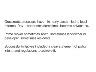 Grassroots processes have - in many cases - led to local
reforms. Day 1 opponents sometimes became advocates.
Prime mover sometimes Town, sometimes landowner or
developer, sometimes residents...
Successful initiatives included a clear statement of policy
intent, and regulations to achieve it.
 