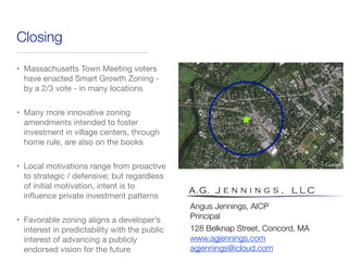 Closing
• Massachusetts Town Meeting voters
have enacted Smart Growth Zoning -
by a 2/3 vote - in many locations
• Many more innovative zoning
amendments intended to foster
investment in village centers, through
home rule, are also on the books
• Local motivations range from proactive
to strategic / defensive; but regardless
of initial motivation, intent is to
inﬂuence private investment patterns
• Favorable zoning aligns a developer’s
interest in predictability with the public
interest of advancing a publicly
endorsed vision for the future
Angus Jennings, AICP
Principal
128 Belknap Street, Concord, MA
www.agjennings.com
agjennings@icloud.com
 