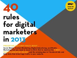 40                                                                   DIMITRI
                                                                     KOTOV




rules
for digital
marketers
in 2013
PRESENTING THE FORTY RULES ABOUT ..
Social Media, Content Marketing, Digital Advertising, and Mobile
Marketing that you need to know in 2013. Not to mention the 5 BEST
WAYS TO ADVERTISE ONLINE, and the winning duet of Facebook Ads and
Bitly links that drive huge traffic to your website.
 