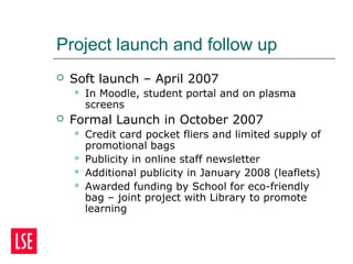 Project launch and follow up
 Soft launch – April 2007
 In Moodle, student portal and on plasma
screens
 Formal Launch in October 2007
 Credit card pocket fliers and limited supply of
promotional bags
 Publicity in online staff newsletter
 Additional publicity in January 2008 (leaflets)
 Awarded funding by School for eco-friendly
bag – joint project with Library to promote
learning
 