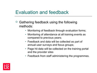 Evaluation and feedback
 Gathering feedback using the following
methods:
• Monitoring of feedback through evaluation forms;
• Monitoring of attendance at all training events as
compared to previous years;
• Feedback and data will be collected as part of
annual user surveys and focus groups;
• Page hit data will be collected on the training portal
and the provider sites
• Feedback from staff administering the programmes.
 