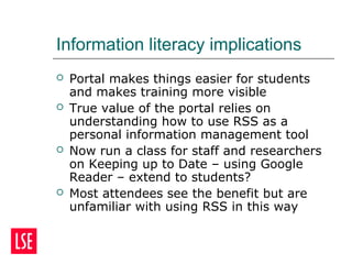 Information literacy implications
 Portal makes things easier for students
and makes training more visible
 True value of the portal relies on
understanding how to use RSS as a
personal information management tool
 Now run a class for staff and researchers
on Keeping up to Date – using Google
Reader – extend to students?
 Most attendees see the benefit but are
unfamiliar with using RSS in this way
 