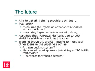 The future
 Aim to get all training providers on board
 Evaluation
 measuring the impact on attendance at classes
across the School
 measuring impact on awareness of training
 Assumes that non-attendance is due to poor
visibility which may not be the case
 Training providers are continuing to meet with
other ideas in the pipeline such as:
 A single booking system?
 More coordinated approach to training – JISC i-skills
framework?
 E-portfolios for training records
 