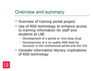 Overview and summary
 Overview of training portal project
 Use of RSS technology to enhance access
to training information for staff and
students at LSE
 Development of a portal or ‘one-stop shop’
 Development of a re-usable RSS feed for
inclusion in the institutional portal and the VLE
 Consider information literacy implications
of RSS technology
 