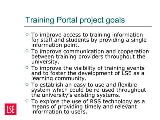 Training Portal project goals
 To improve access to training information
for staff and students by providing a single
information point.
 To improve communication and cooperation
between training providers throughout the
university.
 To improve the visibility of training events
and to foster the development of LSE as a
learning community.
 To establish an easy to use and flexible
system which could be re-used throughout
the university’s existing systems.
 To explore the use of RSS technology as a
means of providing timely and relevant
information to users.
 