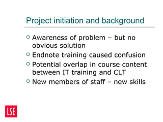 Project initiation and background
 Awareness of problem – but no
obvious solution
 Endnote training caused confusion
 Potential overlap in course content
between IT training and CLT
 New members of staff – new skills
 