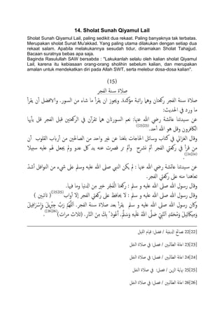 14. Sholat Sunah Qiyamul Lail
Sholat Sunah Qiyamul Lail, paling sedikit dua rekaat. Paling banyaknya tak terbatas.
Merupakan sholat Sunat Mu'akkad. Yang paling utama dilakukan dengan setiap dua
rekaat salam. Apabila melakukannya sesudah tidur, dinamakan Sholat Tahajjud.
Bacaan suratnya bebas apa saja.
Baginda Rasulullah SAW bersabda : "Lakukanlah selalu oleh kalian sholat Qiyamul
Lail, karena itu kebiasaan orang-orang sholihin sebelum kalian, dan merupakan
amalan untuk mendekatkan diri pada Allah SWT, serta melebur dosa-dosa kalian".
(15)
‫اًفجص‬ ‫ية‬‫س‬ ‫ظالة‬
‫و‬ ‫روـخان‬ ‫اًفجص‬ ‫ية‬‫س‬ ‫ظالة‬ٔ‫آ‬‫ص‬‫ًل‬ ‫ن‬ٔ‫آ‬ ‫والافضي‬ .‫اًسور‬ ‫من‬ ‫صاء‬ ‫ما‬ ٔ‫آ‬‫ص‬‫ًل‬ ‫ان‬ ‫وجيوز‬ .‫مؤنسة‬ ‫اثحة‬‫ر‬ ‫ٌُل‬
:‫احلسًر‬ ‫يف‬ ‫ورد‬ ‫ما‬
‫هيا‬ٔ‫ب‬ً ‫كي‬ ‫اًفجص‬ ‫كدي‬ ‫اًصوـخني‬ ‫يف‬ ‫ن‬ٓ‫آ‬‫ص‬‫ثل‬ ‫ٌُل‬ ‫اًسوراتن‬ ‫هـم‬ :‫ؾهنا‬ ‫هللا‬ ‫ريض‬ ‫ؿائضة‬ ‫َسثيا‬‫س‬ ‫ؾن‬
.‫حس‬ٔ‫آ‬ ‫هللا‬ ‫ُو‬ ‫وكي‬ ‫اًاكفصون‬(23[23])
‫ؾن‬ ‫تَغيا‬ ‫احلاخات‬ ‫وسائي‬ ‫نخاب‬ ‫يف‬ ‫ايل‬‫ز‬‫اًغ‬ ‫وكال‬‫ن‬ٔ‫آ‬ ‫اًلَوب‬ ‫ربب‬ٔ‫آ‬ ‫من‬ ‫اًعاحلني‬ ‫من‬ ‫احس‬‫و‬ ‫غري‬
‫سخِال‬ َََ‫ؿ‬ ‫هلم‬ ‫جيـي‬ ‫ومل‬ ‫ؿسو‬ ‫لك‬ ‫ًس‬ َ‫ؾي‬ ‫كرصت‬ ‫حص‬ ‫مل‬ٔ‫آ‬‫و‬ ‫ورشح‬ ‫مل‬ٔ‫آ‬ ‫اًفجص‬ ‫روـيت‬ ‫يف‬ ٔ‫آ‬‫ص‬‫ك‬ ‫من‬
(24[24])
.
ّ‫صس‬ٔ‫آ‬ ‫افي‬‫و‬‫اًي‬ ‫من‬ ‫يشء‬ ‫ؿىل‬ ‫وسمل‬ َََ‫ؿ‬ ‫هللا‬ ‫ظىل‬ ‫اًيِب‬ ‫ٍىن‬ ‫مل‬ : ‫ؾهنا‬ ‫هللا‬ ‫ريض‬ ‫ؿائضة‬ ‫َسثيا‬‫س‬ ‫ؾن‬
.‫اًفجص‬ ‫روـيت‬ ‫ؿىل‬ ٌَ‫م‬ ‫ثـاُسا‬
‫وكال‬.‫فهيا‬ ‫وما‬ ‫هَا‬‫زل‬‫ا‬ ‫ن‬ِ‫م‬ ‫ذري‬ ‫ص‬ْ‫ج‬َ‫ف‬ًْ‫ا‬ ‫روـخا‬ : ‫سمل‬ ‫و‬ َََ‫ؿ‬ ‫هللا‬ ‫ظىل‬ ‫هللا‬ ‫رسول‬
‫اب‬‫و‬ٔ‫آ‬ ‫ٕل‬‫ا‬ ‫اًفجص‬ ‫روـيت‬ ‫ؿىل‬ ‫حيافغ‬ ‫ل‬ : ‫سمل‬ ‫و‬ َََ‫ؿ‬ ‫هللا‬ ‫ظىل‬ ‫هللا‬ ‫رسول‬ ‫وكال‬(25[25])
) ‫اتئحني‬ (
َ ْ‫س‬
ّ
‫ا‬َ‫و‬ َ‫ي‬ًِ ْ‫رب‬ِ‫خ‬ َّ‫ب‬َ‫ر‬ َّ‫م‬ٌَََُِّ‫ا‬ .‫اًفجص‬ ‫ية‬‫س‬ ‫ظالة‬ ‫تـس‬ ٔ‫آ‬‫ص‬‫ًل‬ ‫سمل‬ ‫و‬ َََ‫ؿ‬ ‫هللا‬ ‫ظىل‬ ‫هللا‬ ‫رسول‬ ‫واكن‬َ‫ي‬ِِ‫ف‬‫ا‬
)‫ات‬‫ص‬‫م‬ ‫(زالث‬ .ِ‫ر‬‫ا‬َّ‫ي‬ً‫ا‬ َ‫ن‬ِ‫م‬ َ‫ِم‬‫ت‬ ُ ‫وذ‬ُ‫ؾ‬َ‫آ‬ ,ََّ‫مل‬ َ‫س‬َ‫و‬ َََََِ‫ؿ‬ ُ‫هللا‬ َّ‫ىل‬ َ‫ظ‬ ِّ ِ‫ِب‬َّ‫ي‬ًَ‫ا‬ ٍ‫س‬َّ‫م‬َ‫ح‬ُ‫م‬َ‫و‬ َ‫ي‬َِ‫ئ‬ َ‫ِاك‬ِ‫م‬َ‫و‬(26[26])
.
22[22]‫ٌََي‬‫ا‬ ‫كِام‬ :‫فضي‬ / ‫ازلًًِة‬ ‫هعاحئ‬
23[23]‫اًيفي‬ ‫ظالة‬ ‫يف‬ :‫فعي‬ / ‫ًحني‬‫ا‬‫اًع‬ ‫هة‬‫ا‬‫اؿ‬
24[24]‫اًيفي‬ ‫ظالة‬ ‫يف‬ :‫فعي‬ / ‫ًحني‬‫ا‬‫اًع‬ ‫هة‬‫ا‬‫اؿ‬
25[25]‫اًيفي‬ ‫ظالة‬ ‫يف‬ :‫فعي‬ / ‫ٍن‬‫ز‬ً‫ا‬ ‫هناًة‬
26[26]‫اًيفي‬ ‫ظالة‬ ‫يف‬ :‫فعي‬ / ‫ًحني‬‫ا‬‫اًع‬ ‫هة‬‫ا‬‫اؿ‬
 