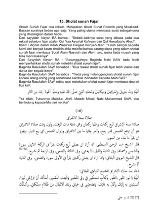 15. Sholat sunah Fajar
Sholat Sunah Fajar dua rekaat. Merupakan sholat Sunat Rowatib yang Mu'akkad.
Bacaan suratnya bebas apa saja. Yang paling utama membaca surat sebagaimana
yang diterangkan dalam hadis.
Dari sayyidah Aisyah RA bahwa : "Sebaik-baiknya surat yang dibaca pada dua
rekaat sebelum fajar adalah Qul Yaa Ayyuhal Kafiruun dan Qul Huwallaahu Ahad".
Imam Ghozali dalam Kitab Wasa'ilul Haajaat menyebutkan: "Telah sampai kepada
kami dari banyak kaum sholihin ahlul ma'rifat bahwa barang siapa yang dalam sholat
sunah fajar membaca Surat Alam Nasyroh dan Alam taro, maka tiada musuh yang
bisa mencelakainya"
Dari Sayyidah Aisyah RA : "Sesungguhnya Baginda Nabi SAW tiada lebih
memperhatikan sholat sunah melebihi sholat sunah fajar".
Baginda Rasulullah SAW bersabda : "Dua rekaat sholat sunah fajar lebih utama dari
dunia dan segala isinya"
Baginda Rasulullah SAW bersabda : "Tiada yang melanggengkan sholat sunah fajar
kecuali orang-orang yang senantiasa kembali /bertaubat kepada Allah SWT".
Baginda Rasulullah SAW setiap usai melakukan sholat sunah fajar membaca doa ini
tiga kali:
ّ
‫ا‬َ‫و‬ َ‫ي‬ًِ ْ‫رب‬ِ‫خ‬ َّ‫ب‬َ‫ر‬ َّ‫م‬ٌَََُِّ‫ا‬ِ‫ار‬َّ‫ي‬ً‫ا‬ َ‫ن‬ِ‫م‬ َ‫ِم‬‫ت‬ ُ ‫وذ‬ُ‫ؾ‬َ‫آ‬ ,ََّ‫مل‬ َ‫س‬َ‫و‬ َََََِ‫ؿ‬ ُ‫هللا‬ َّ‫ىل‬ َ‫ظ‬ ِّ ِ‫ِب‬َّ‫ي‬ًَ‫ا‬ ٍ‫س‬َّ‫م‬َ‫ح‬ُ‫م‬َ‫و‬ َ‫ي‬َِ‫ئ‬ َ‫ِاك‬ِ‫م‬َ‫و‬ َ‫ي‬ِِ‫ف‬‫ا‬َ ْ‫س‬
"Ya Allah, Tuhannya Malaikat Jibril, Malaikt Mikail, Nabi Muhammad SAW, aku
berlindung kepada-Mu dari neraka"
(16)
‫اق‬‫رش‬‫الا‬ ‫ية‬‫س‬ ‫ظالة‬
ٕ‫ل‬‫ا‬ ‫ية‬‫س‬ ‫ظالة‬‫اق‬‫رش‬‫الا‬ ‫ظالة‬ ‫وكت‬ ‫ول‬ٔ‫آ‬‫و‬ .‫اًوكت‬ ‫ذات‬ ‫انفةل‬ ‫ويه‬ ‫روـخان‬ ‫اكَِا‬‫و‬ ‫روـات‬ ‫تؽ‬‫ر‬ٔ‫آ‬ ‫اق‬‫رش‬
‫وجيوز‬ .‫اٍهنار‬ ‫تؽ‬‫ر‬ ‫اي‬ ‫اًضمس‬ ‫ال‬‫و‬‫وز‬ ‫اق‬‫رش‬‫الا‬ ‫تني‬ ‫ما‬ ‫وكهتا‬ ‫دص‬ٓ‫آ‬‫و‬ ,‫رمح‬ ‫كسر‬ ‫اًضمس‬ ‫ثفؽ‬‫ص‬‫ح‬ ‫ن‬ٔ‫آ‬ ‫ُو‬
.‫اًسور‬ ‫من‬ ‫صاء‬ ‫ما‬ ٔ‫آ‬‫ص‬‫ًل‬ ‫ان‬
‫اًصوـ‬ ‫ىف‬ ٔ‫آ‬‫ص‬‫ًل‬ ‫روـات‬ ‫تؽ‬‫ر‬ٔ‫آ‬ ‫ًعىل‬ ‫ان‬ ‫اد‬‫ر‬ٔ‫آ‬ ‫اذا‬ :‫خسعمى‬ً‫ا‬ ‫اًصمحن‬ ‫ؾحس‬ ‫َخ‬‫اًض‬ ‫كال‬‫سورة‬ ‫الاوىل‬ ‫ة‬
.‫ورشح‬ ‫مل‬ٔ‫آ‬ ‫اتـة‬‫ص‬ً‫ا‬ ‫وىف‬ ,‫اًضحى‬‫و‬ ‫اًثاًثة‬ ‫وىف‬ ,‫ًغىش‬ ‫اذا‬ ‫ٌََي‬‫ا‬‫و‬ ‫هَة‬‫ا‬‫اًث‬ ‫وىف‬ ,‫وحضاُا‬ ‫اًضمس‬‫و‬(27[27])
‫هَة‬‫ا‬‫اًث‬ ‫ويف‬ ,‫اًضحى‬‫و‬ ‫سورة‬ ‫وىل‬ٔ‫ل‬‫ا‬ ‫يف‬ ٔ‫آ‬‫ص‬‫ًل‬ ‫روـخني‬ ‫ًعًل‬ ‫ان‬ ‫اد‬‫ر‬‫ا‬ ‫اذا‬‫و‬ :‫حًذاين‬ً‫ا‬ ‫اًيووي‬ ‫َخ‬‫اًض‬ ‫كال‬
.‫ورشح‬ ‫مل‬ٔ‫آ‬
:‫حًذاين‬ً‫ا‬ ‫اوي‬‫و‬‫اًي‬ ‫َخ‬‫ٌَض‬ ‫اق‬‫رش‬ٕ‫ل‬‫ا‬ ‫ظالة‬ ‫تـس‬ ‫دؿاء‬
َ‫ح‬ ْ‫ن‬َ‫آ‬ َ ُ‫كل‬َ‫ب‬ ْ‫س‬َ‫آ‬ .ِ‫ر‬‫و‬ُ‫م‬ْ‫ـ‬َ‫م‬ًْ‫ا‬ ِ‫ُت‬َ‫ح‬ًْ‫ا‬َ‫و‬ ٍ‫ر‬‫و‬ ُ‫ض‬ًَْ‫م‬ ٍّ‫ق‬َ‫ر‬ ِ‫يف‬ ٍ‫ر‬‫و‬ُ‫ع‬ ْ‫س‬َ‫م‬ ٍ‫ب‬َ‫ا‬‫خ‬ِ‫ن‬َ‫ِو‬ ‫ور‬ُّ‫ًع‬ ِ‫ب‬ ِ‫ر‬‫و‬ُّ‫ي‬ً‫ا‬ َ‫ُور‬‫ه‬ َ‫اي‬ َّ‫م‬ٌَََُِّ‫ا‬,‫ا‬ً‫ُور‬‫ه‬ ِ‫ين‬َ‫ك‬ُ‫ز‬ْ‫ص‬
ِ‫يف‬ ِ‫ين‬ُ‫ح‬ِ‫ح‬ ْ‫ع‬ًََ‫و‬ , َ‫م‬ََََْ‫ؿ‬ َِِ‫ت‬ ُ‫ُل‬‫د‬َ‫آ‬َ‫و‬ َ‫م‬ًََْ
ّ
‫ا‬ َِِ‫ت‬ ‫ي‬ِ‫س‬َْ‫هت‬ ْ‫س‬َ‫آ‬َ ُ‫كل‬َ‫ب‬ ْ‫س‬َ‫آ‬َ‫و‬ . ِ‫ِت‬ َ‫اك‬ ْ‫ض‬ِ‫م‬ ِ‫م‬َ‫ال‬ُ‫ػ‬ ْ‫ن‬ِ‫م‬ ِ‫ال‬َ‫ل‬ِ‫خ‬ْ‫ه‬ِ‫ل‬ْ‫ا‬ َ‫س‬ْ‫ـ‬َ‫ت‬َ‫و‬ ِ‫اِت‬ََِ‫ح‬
27[27]‫حلي‬ ‫ثفسري‬
 