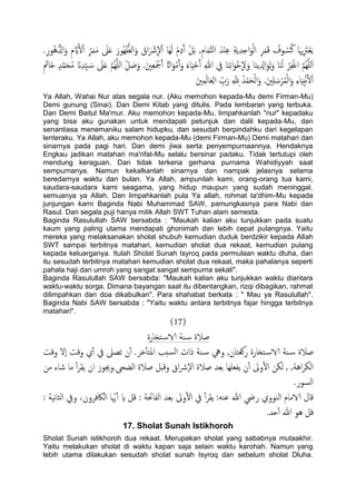 َ‫ل‬ْ‫ا‬ ِّ‫ص‬َ‫م‬َ‫م‬ َ‫ىل‬َ‫ؿ‬ َ‫ُور‬ُِّ‫اًؼ‬َ‫و‬ َ‫اق‬َ ْ‫رش‬
ّ
‫ل‬ْ‫ا‬ ‫َا‬ًَِ ْ‫م‬ِ‫د‬َ‫آ‬ ْ‫ي‬َ‫ت‬ ,ِ‫م‬‫ا‬َ‫م‬َّ‫خ‬ً‫ا‬ َ‫س‬ْ‫ي‬ِ‫ؾ‬ ِ‫ة‬ًَِ‫س‬ِ‫ح‬‫ا‬َ‫و‬ًْ‫ا‬ ِ‫ص‬َ‫م‬َ‫ك‬ ُ‫وف‬ ُ‫س‬ُ‫ن‬ ‫ا‬َ‫هي‬ِ َ‫رت‬ْ‫ـ‬ًَ.ِ‫ر‬‫ُو‬ُُّ‫ازل‬َ‫و‬ ِ‫م‬ َّ‫اي‬
ْ‫ص‬ِ‫ف‬ْ‫غ‬‫ا‬ َّ‫م‬ٌَََُِّ‫ا‬َ‫ح‬ُ‫م‬ َ‫ان‬ِ‫س‬َِّ َ‫س‬ َ‫ىل‬َ‫ؿ‬ َّ‫م‬ٌََُِّ‫ا‬ ِّ‫ي‬ َ‫ظ‬َ‫و‬ .َ‫ني‬ِ‫ـ‬َ ْ‫مج‬َ‫آ‬ ً‫اات‬َ‫و‬ْ‫م‬َ‫آ‬َ‫و‬ ً‫اء‬َِْ‫ح‬َ‫آ‬ ِ‫هللا‬ ِ‫يف‬ ‫ا‬َ‫ي‬ِ‫ه‬‫ا‬َ‫ْو‬‫د‬
ّ
ِ‫ل‬َ‫و‬ ‫ا‬َ‫ي‬ًِ ِ‫ازل‬َ‫و‬ًَِ‫و‬ ‫ا‬َ‫ي‬ًَِ ََ‫َا‬‫ذ‬ ٍ‫س‬َّ‫م‬
َ‫ني‬ِ‫م‬ًَ‫ا‬َ‫ـ‬ًِ‫ا‬ ِّ‫ب‬َ‫ر‬ ِ‫هلل‬ِ ُ‫س‬ْ‫م‬َ‫ح‬ًْ‫ا‬َ‫و‬ .َ‫ني‬َِ َ‫س‬ْ‫ص‬ُ‫م‬ًْ‫ا‬َ‫و‬ ِ‫ء‬‫ا‬َِِ‫خ‬ْ‫ه‬َ‫ل‬ْ‫ا‬
Ya Allah, Wahai Nur atas segala nur. (Aku memohon kepada-Mu demi Firman-Mu)
Demi gunung (Sinai). Dan Demi Kitab yang ditulis. Pada lembaran yang terbuka.
Dan Demi Baitul Ma'mur. Aku memohon kepada-Mu, limpahkanlah "nur" kepadaku
yang bisa aku gunakan untuk mendapati petunjuk dan dalil kepada-Mu, dan
senantiasa menemaniku salam hidupku, dan sesudah berpindahku dari kegelapan
lenteraku. Ya Allah, aku memohon kepada-Mu (demi Firman-Mu) Demi matahari dan
sinarnya pada pagi hari. Dan demi jiwa serta penyempurnaannya. Hendaknya
Engkau jadikan matahari ma'rifat-Mu selalu bersinar padaku. Tidak tertutupi oleh
mendung keraguan. Dan tidak terkena gerhana purnama Wahidiyyah saat
sempurnanya. Namun kekalkanlah sinarnya dan nampak jelasnya selama
beredarnya waktu dan bulan. Ya Allah, ampunilah kami, orang-orang tua kami,
saudara-saudara kami seagama, yang hidup maupun yang sudah meninggal,
semuanya ya Allah. Dan limpahkanlah pula Ya allah, rohmat ta'dhim-Mu kepada
junjungan kami Baginda Nabi Muhammad SAW, pamungkasnya para Nabi dan
Rasul. Dan segala puji hanya milik Allah SWT Tuhan alam semesta.
Baginda Rasulullah SAW bersabda : "Maukah kalian aku tunjukkan pada suatu
kaum yang paling utama mendapati ghonimah dan lebih cepat pulangnya. Yaitu
mereka yang melaksanakan sholat shubuh kemudian duduk berdzikir kepada Allah
SWT sampai terbitnya matahari, kemudian sholat dua rekaat, kemudian pulang
kepada keluarganya. Itulah Sholat Sunah Isyroq pada permulaan waktu dluha, dan
itu sesudah terbitnya matahari kemudian sholat dua rekaat, maka pahalanya seperti
pahala haji dan umroh yang sangat sangat sempurna sekali".
Baginda Rasulullah SAW bersabda: "Maukah kalian aku tunjukkan waktu diantara
waktu-waktu sorga. Dimana bayangan saat itu dibentangkan, rizqi dibagikan, rahmat
dilimpahkan dan doa dikabulkan". Para shahabat berkata : " Mau ya Rasulullah".
Baginda Nabi SAW bersabda : "Yaitu waktu antara terbitnya fajar hingga terbitnya
matahari".
(17)
‫خزارة‬‫الاس‬ ‫ية‬‫س‬ ‫ظالة‬
‫وكت‬ ‫ٕل‬‫ا‬ ‫وكت‬ ‫ي‬ٔ‫آ‬ ‫يف‬ ‫ثعىل‬ ‫ن‬ٔ‫آ‬ .‫دص‬ٔ‫ب‬‫املخ‬ ‫سخة‬ً‫ا‬ ‫ذات‬ ‫ية‬‫س‬ ‫ويه‬ ,‫روـخان‬ ‫خزارة‬‫الاس‬ ‫ية‬‫س‬ ‫ظالة‬
, ,‫اُة‬‫ص‬‫اًى‬‫ًىن‬.‫اًضحى‬ ‫ظالة‬ ‫وكدي‬ ‫اق‬‫رش‬ٕ‫ل‬‫ا‬ ‫ظالة‬ ‫تـس‬ ‫ًفـَِا‬ ‫ن‬ٔ‫آ‬ ‫وىل‬ٔ‫ل‬‫ا‬‫من‬ ‫صاء‬ ‫ما‬ ٔ‫آ‬‫ص‬‫ًل‬ ‫ان‬ ‫وجيوز‬
.‫اًسور‬
: ‫هَة‬‫ا‬‫اًث‬ ‫ويف‬ ،‫اًاكفصون‬ ‫ا‬ّ‫هي‬ٔ‫آ‬ ‫اي‬ ‫كي‬ : ‫اًفاحتة‬ ‫تـس‬ ‫وىل‬ٔ‫ل‬‫ا‬ ‫يف‬ ٔ‫آ‬‫ص‬‫ًل‬ :َ‫ؾي‬ ‫هللا‬ ‫ريض‬ ‫اًيووي‬ ‫الامام‬ ‫كال‬
.‫حس‬ٔ‫آ‬ ‫هللا‬ ‫ُو‬ ‫كي‬
17. Sholat Sunah Istikhoroh
Sholat Sunah istikhoroh dua rekaat. Merupakan sholat yang sababnya mutaakhir.
Yaitu melakukan sholat di waktu kapan saja selain waktu karohah. Namun yang
lebih utama dilakukan sesudah sholat sunah Isyroq dan sebelum sholat Dluha.
 