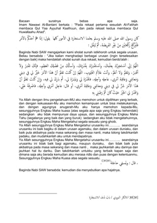 Bacaan suratnya bebas apa saja.
Imam Nawawi Al-Bantani berkata : "Pada rekaat pertama sesudah Al-Fatihah
membaca Qul Yaa Ayyuhal Kaafiruun, dan pada rekaat kedua membaca Qul
Huwallaahu Ahad".
‫ًلول‬ ‫لكِا‬ ‫مور‬ٔ‫ل‬‫ا‬ ‫يف‬ ‫خزارة‬‫الاس‬ ‫ًـَميا‬ ‫وسمل‬ َََ‫ؿ‬ ّ‫اّلل‬ ‫ظىل‬ ّ‫اّلل‬ ‫رسول‬ ‫اكن‬ِ‫ص‬ْ‫م‬ٔ‫ل‬‫ب‬ ُْ‫مك‬ُ‫س‬َ‫ح‬ٔ‫آ‬ َّ َ‫مه‬ ‫ا‬َ‫ذ‬ٕ‫ا‬ :
َ‫خ‬َ‫ـ‬ْ‫ن‬َ‫ر‬ ْ‫ؽ‬َ‫ن‬َْ‫ري‬ََْ‫ف‬: ِ‫ي‬ُ‫ل‬ًََِ َّ ُ‫مث‬ ،ِ‫ة‬ َ‫ًض‬ِ‫ص‬َ‫ف‬ً‫ا‬ ِ ْ‫ري‬َ‫غ‬ ْ‫ن‬ِ‫م‬ ِ ْ‫ني‬
Baginda Nabi SAW mengajarkan kami sholat sunah istikhoroh untuk segala urusan.
Beliau bersabda : "Jika kalian menghadapi berbagai urusan (ingin terselesaikan
dengan baik) maka hendaklah sholat sunah dua rekaat, kemudian berdo'alah :
َ‫و‬ ُ‫ر‬ِ‫س‬ْ‫ل‬َ‫ث‬ َ‫َّم‬‫ه‬ٕ‫ا‬‫ف‬ ،ِ‫مي‬ِ‫ؼ‬َ‫ـ‬ً‫ا‬ َ ِ‫ِل‬ ْ‫ض‬َ‫ف‬ ْ‫ن‬ِ‫م‬ َ ُ‫كل‬ٔ‫ب‬‫س‬ٔ‫آ‬َ‫و‬ ، َ‫م‬ِ‫ث‬َ‫ر‬ْ‫س‬ُ‫ل‬ِ‫ت‬ َ‫ك‬ُ‫ر‬ِ‫س‬ْ‫ل‬َ‫خ‬ ْ‫ٔس‬‫آ‬‫و‬ ، َ‫م‬ِ‫م‬َِْ‫ـ‬ِ‫ت‬ َ‫ك‬ُ‫ري‬ِ‫ز‬َ‫خ‬ ْ‫ٔس‬‫آ‬ ِّ‫ٕين‬‫ا‬ َّ‫م‬ٌََُِّ‫ا‬َ‫ل‬
َُ َّ‫ن‬ٔ‫آ‬ َُ‫مل‬ْ‫ـ‬َ‫ث‬ َ‫ت‬ْ‫ي‬ُ‫ن‬ ْ‫ٕن‬‫ا‬ َّ‫م‬ٌََُِّ‫ا‬ ، ِ‫وب‬َُُ‫غ‬ً‫ا‬ ُ‫م‬َّ‫ال‬َ‫ؿ‬ َ‫ْت‬‫ه‬ٔ‫آ‬‫و‬ ،َُ‫مل‬ْ‫ؿ‬ٔ‫آ‬ ‫ل‬َ‫و‬ َُ‫مل‬ْ‫ـ‬َ‫ث‬َ‫و‬ ، ُ‫ر‬ِ‫س‬ْ‫ك‬َ‫آ‬‫ًين‬ِ‫د‬ ِ‫يف‬ ‫يل‬ ٌ ْ‫َري‬‫ذ‬ َ‫ص‬ْ‫م‬ٔ‫ل‬‫ا‬ ‫ا‬َ‫ش‬
َّ‫ن‬ٔ‫آ‬ َُ‫مل‬ْ‫ـ‬َ‫ث‬ َ‫ت‬ْ‫ي‬ُ‫ن‬ ْ‫ن‬ٕ‫ا‬َ‫و‬ ،َِِِ‫ف‬ ‫يل‬ ْ‫ك‬ِ‫ر‬‫ب‬ ُ‫مث‬ ،‫يل‬ ٍُْ ِّ‫َرس‬ٌَ‫و‬ ِ‫يل‬ ٍُْ‫ر‬ُ‫س‬ْ‫ك‬‫فا‬ ،ِ ِ‫هل‬ِ‫خ‬ٓ‫آ‬‫و‬ ِ‫ؿاخهل‬ ،‫ي‬ِ‫ص‬ْ‫م‬ٔ‫آ‬ ِ‫ة‬َ‫د‬ِ‫ك‬‫ؿا‬َ‫و‬ ِ‫ـايش‬َ‫م‬َ‫و‬
ِ ْ‫فاص‬ ،ِ ِ‫هل‬ِ‫خ‬ٓ‫آ‬‫و‬ ‫ي‬ِ‫ص‬ْ‫م‬ٔ‫آ‬ ِ‫ي‬ِ‫ؿاخ‬ :‫كال‬ ‫و‬ٔ‫آ‬ ،‫ي‬ِ‫ص‬ْ‫م‬ٔ‫آ‬ ِ‫ة‬َ‫د‬ِ‫ك‬‫ؿا‬َ‫و‬ ِ‫مـايش‬َ‫و‬ ِ‫ًين‬ِ‫د‬ ‫يف‬ ‫يل‬ ٌّ َ‫رش‬ َ‫ص‬ْ‫م‬ٔ‫ل‬‫ا‬ ‫ا‬َ‫ش‬َُ، ِّ‫ين‬َ‫ؾ‬ َُْ‫ف‬
َِِ‫ت‬ ِ‫ين‬ ِّ‫ض‬َ‫ر‬ َّ ُ‫مث‬ َ‫اكن‬ ُ‫ر‬َِْ‫ح‬ َ ْ‫َري‬‫خل‬‫ا‬ َ ِ‫يل‬ ْ‫ر‬ُ‫س‬ْ‫ك‬‫ا‬َ‫و‬
Ya Allah dengan ilmu pengetahuan-MU aku memohon untuk dipilihkan yang terbaik,
dan dengan kekuasaan-Mu aku memohon kemampuan untuk bisa melakukannya,
dan dengan agungnya anugerah-Mu aku hanya memohon kepada-Mu,
sesungguhnya Engkau Maha kuasa (atas segala apa saja yang Engkau kehendaki)
sedangkan aku tidak mempunyai daya upaya, dan sesungguhnya Engkau Maha
Tahu (segalanya yang baik dan yang buruk) sedangkan aku tidak mengetahuinnya,
sesungguhnya Engkau Maha Mengetahui segala sesuatu yang ghoib.
Ya Allah sesungguhnya Engkau Maha Mengetahui urusanku ini……….. seandainya
urusanku ini baik bagiku di dalam urusan agamaku, dan dalam urusan duniaku, dan
baik pula akibatnya pada masa sekarang dan masa nanti, maka tolong takdirkanlah
padaku, dan mudahkanlah aku untuk mendapatinya.
Ya Allah sesungguhnya Engkau Maha Mengetahui urusanku ini……….. seandainya
urusanku ini tidak baik bagi agamaku, maupun duniaku, dan tidak baik pula
akibatnya pada masa sekarang dan masa nanti , maka jauhkanlah aku darinya dan
jauhkan hal itu dariku. Dan takdirkanlah untukku yang terbaik kapan saja dan
dimana saja aku berada kemudian aku merasa ridlo dan puas dengan ketentuanmu.
Sesungguhnya Engkau Maha Kuasa atas segala sesuatu.
ََُ‫ذ‬َ‫ح‬‫حا‬ ‫ي‬ِّ‫م‬‫ُس‬ٌ‫و‬ : ‫كال‬ ،(30[30])
.
Baginda Nabi SAW bersabda: kemudian dia menyebutkan apa hajatnya.
30[30]‫َارة‬‫ز‬ِ‫خ‬ ْ‫الاس‬ ِ‫ء‬‫ُؿا‬‫د‬ ُ‫بب‬ / ‫اًيووي‬ ‫الاذاكر‬
 