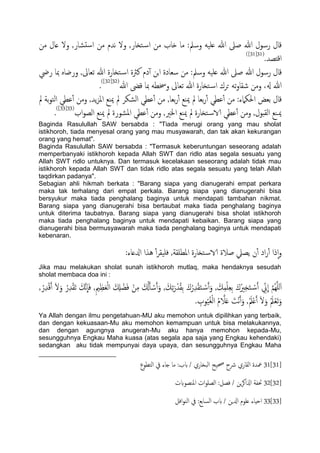 ‫من‬ ‫ؿال‬ ‫ول‬ ,‫دضار‬‫س‬‫ا‬ ‫من‬ ‫هسم‬ ‫ول‬ ,‫خزار‬‫اس‬ ‫من‬ ‫ذاب‬ ‫ما‬ :‫وسمل‬ َََ‫ؿ‬ ‫هللا‬ ‫ظىل‬ ‫هللا‬ ‫رسول‬ ‫كال‬
.‫اكذعس‬(31[31])
:‫وسمل‬ َََ‫ؿ‬ ‫هللا‬ ‫ظىل‬ ‫هللا‬ ‫رسول‬ ‫كال‬‫ريض‬ ‫مبا‬ ٍ‫ورضا‬ ,‫ثـاىل‬ ‫هللا‬ ‫خزارة‬‫اس‬ ‫نرثة‬ ‫دم‬ٓ‫آ‬ ‫جن‬‫ا‬ ‫سـادة‬ ‫من‬
‫هللا‬ ‫كىض‬ ‫مبا‬ َ‫وُسع‬ ‫ثـاىل‬ ‫هللا‬ ‫خزارة‬‫اس‬ ‫حصك‬ َ‫ث‬‫و‬‫صلا‬ ‫ومن‬ ،‫هل‬ ‫هللا‬(32[32])
.
‫مل‬ ‫تة‬‫و‬‫اًخ‬ ‫ؾعي‬ٔ‫آ‬ ‫ومن‬ ,‫ًس‬‫ز‬‫امل‬ ‫مييؽ‬ ‫مل‬ ‫اًضىص‬ ‫ؾعي‬ٔ‫آ‬ ‫من‬ ,‫تـا‬‫ر‬ٔ‫آ‬ ‫مييؽ‬ ‫مل‬ ‫تـا‬‫ر‬ٔ‫آ‬ ‫ؾعي‬ٔ‫آ‬ ‫من‬ :‫احلىٌلء‬ ‫تـغ‬ ‫كال‬
‫مل‬ ‫خزارة‬‫الاس‬ ‫ؾعي‬ٔ‫آ‬ ‫ومن‬ ,‫اًلدول‬ ‫ميـيؽ‬‫اب‬‫و‬‫اًع‬ ‫مييؽ‬ ‫مل‬ ‫املضورة‬ ‫ؾعي‬ٔ‫آ‬ ‫ومن‬ ,‫اخلري‬ ‫مييؽ‬(33[33])
.
Baginda Rasulullah SAW bersabda : "Tiada merugi orang yang mau sholat
istikhoroh, tiada menyesal orang yang mau musyawarah, dan tak akan kekurangan
orang yang hemat".
Baginda Rasulullah SAW bersabda : "Termasuk keberuntungan seseorang adalah
memperbanyaki istikhoroh kepada Allah SWT dan ridlo atas segala sesuatu yang
Allah SWT ridlo untuknya. Dan termasuk kecelakaan seseorang adalah tidak mau
istikhoroh kepada Allah SWT dan tidak ridlo atas segala sesuatu yang telah Allah
taqdirkan padanya".
Sebagian ahli hikmah berkata : "Barang siapa yang dianugerahi empat perkara
maka tak terhalang dari empat perkala. Barang siapa yang dianugerahi bisa
bersyukur maka tiada penghalang baginya untuk mendapati tambahan nikmat.
Barang siapa yang dianugerahi bisa bertaubat maka tiada penghalang baginya
untuk diterima taubatnya. Barang siapa yang dianugerahi bisa sholat istikhoroh
maka tiada penghalang baginya untuk mendapati kebaikan. Barang siapa yang
dianugerahi bisa bermusyawarah maka tiada penghalang baginya untuk mendapati
kebenaran.
:‫ازلؿاء‬ ‫ُشا‬ ٔ‫آ‬‫ص‬‫فََل‬ ,‫املعَلة‬ ‫خزارة‬‫الاس‬ ‫ظالة‬ ‫ًعًل‬ ‫ن‬ٔ‫آ‬ ‫اد‬‫ر‬ٔ‫آ‬ ‫ذا‬ٕ‫ا‬‫و‬
Jika mau melakukan sholat sunah istikhoroh mutlaq, maka hendaknya sesudah
sholat membaca doa ini :
ِ‫ز‬َ‫خ‬ ْ‫س‬َ‫آ‬ ِّ‫ين‬
ّ
‫ا‬ َّ‫م‬ٌَََُِّ‫ا‬, ُ‫ر‬ِ‫س‬ْ‫ك‬َ‫آ‬ َ‫ل‬َ‫و‬ ُ‫ر‬ِ‫س‬ْ‫ل‬َ‫ث‬ َ‫َّم‬‫ه‬
ّ
‫ا‬َ‫ف‬ ,ِ‫مي‬ِ‫ؼ‬َ‫ـ‬ًْ‫ا‬ َ ِ‫ِل‬ ْ‫ض‬َ‫ف‬ ْ‫ن‬ِ‫م‬ َ ُ‫كل‬َ‫ب‬ ْ‫س‬َ‫آ‬َ‫و‬ , َ‫م‬ِ‫ث‬َ‫ر‬ْ‫س‬ُ‫ل‬ِ‫ت‬ َ‫ك‬ُ‫ر‬ِ‫س‬ْ‫ل‬َ‫خ‬ ْ‫س‬َ‫آ‬َ‫و‬ , َ‫م‬ِ‫م‬َِْ‫ـ‬ِ‫ت‬ َ‫ك‬ُ‫ري‬
. ِ‫وب‬َُُ‫غ‬ًْ‫ا‬ ُ‫م‬ َّ‫ال‬َ‫ؿ‬ َ‫ْت‬‫ه‬َ‫آ‬َ‫و‬ ,َُ‫مل‬ْ‫ؿ‬َ‫آ‬ َ‫ل‬َ‫و‬ َُ‫مل‬ْ‫ـ‬َ‫ث‬َ‫و‬
Ya Allah dengan ilmu pengetahuan-MU aku memohon untuk dipilihkan yang terbaik,
dan dengan kekuasaan-Mu aku memohon kemampuan untuk bisa melakukannya,
dan dengan agungnya anugerah-Mu aku hanya memohon kepada-Mu,
sesungguhnya Engkau Maha kuasa (atas segala apa saja yang Engkau kehendaki)
sedangkan aku tidak mempunyai daya upaya, dan sesungguhnya Engkau Maha
31[31]‫اًخعوع‬ ‫يف‬ ‫خاء‬ ‫ما‬ :‫بب‬ / ‫اًحزاري‬ ‫حصَح‬ ‫رشح‬ ‫اًلاري‬ ‫معسة‬
32[32]‫امليعوبت‬ ‫ات‬‫و‬َ‫اًع‬ :‫فعي‬ / ‫ٍن‬‫ص‬‫اشلاه‬ ‫حتفة‬
33[33]‫اًسات‬ ‫بب‬ / ‫ازلٍن‬ ‫ؿَوم‬ ‫احِاء‬‫افي‬‫و‬‫اًي‬ ‫يف‬ :‫ؽ‬
 